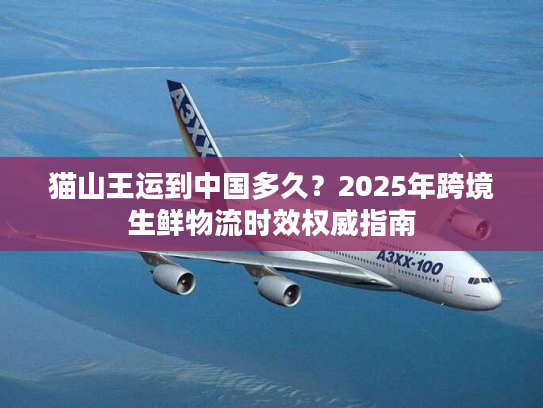 猫山王运到中国多久？2025年跨境生鲜物流时效权威指南