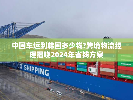 中国车运到韩国多少钱?跨境物流经理揭晓2024年省钱方案 中国车运到韩国多少钱?跨境物流经理揭晓2024年省钱方案