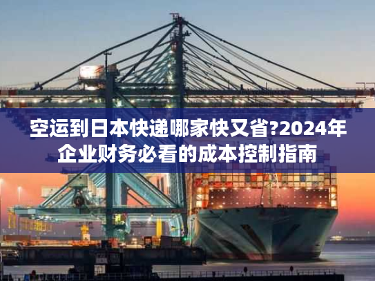 空运到日本快递哪家快又省?2024年企业财务必看的成本控制指南