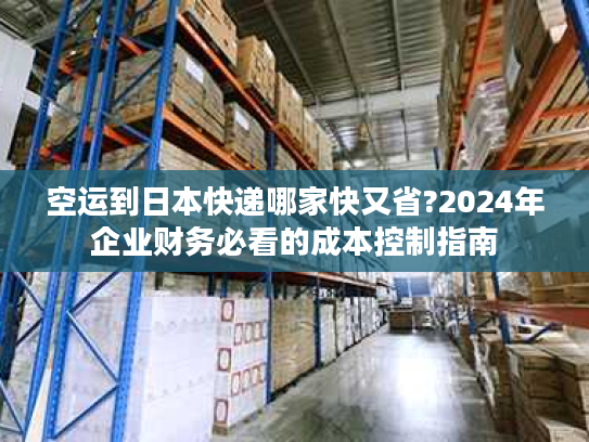 空运到日本快递哪家快又省?2024年企业财务必看的成本控制指南