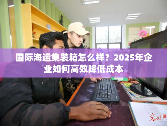 国际海运集装箱怎么样？2025年企业如何高效降低成本