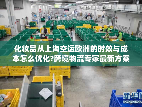 化妆品从上海空运欧洲的时效与成本怎么优化?跨境物流专家最新方案