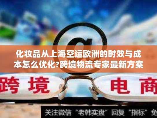 化妆品从上海空运欧洲的时效与成本怎么优化?跨境物流专家最新方案