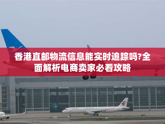 香港直邮物流信息能实时追踪吗?全面解析电商卖家必看攻略