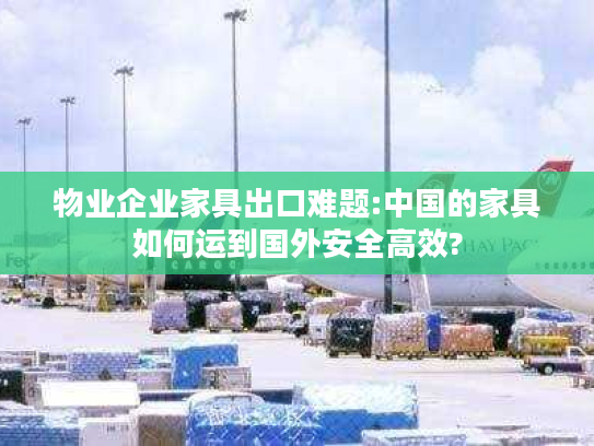 物业企业家具出口难题:中国的家具如何运到国外安全高效?