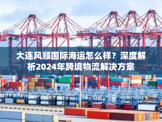 大连风顺国际海运怎么样?深度解析2024年跨境物流解决方案 大连风顺国际海运怎么样?深度解析2024年跨境物流解决方案