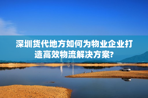 深圳货代地方如何为物业企业打造高效物流解决方案?