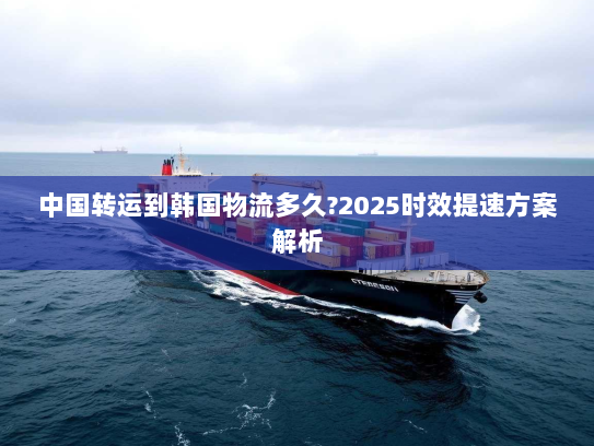 中国转运到韩国物流多久?2025时效提速方案解析