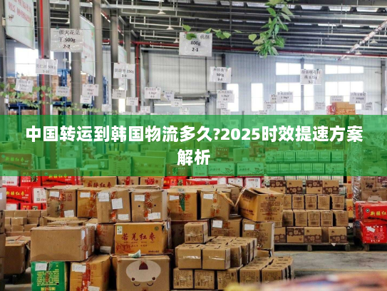 中国转运到韩国物流多久?2025时效提速方案解析