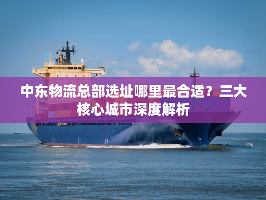 中东物流总部选址哪里最合适？三大核心城市深度解析