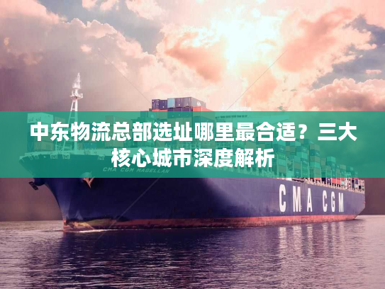 中东物流总部选址哪里最合适？三大核心城市深度解析