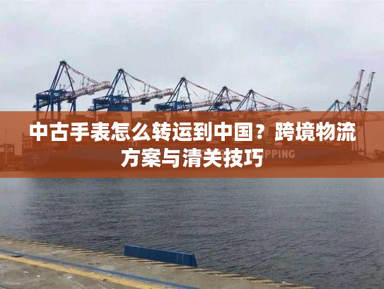 中古手表怎么转运到中国?跨境物流方案与清关技巧 中古手表怎么转运到中国?跨境物流方案与清关技巧