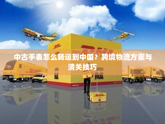 中古手表怎么转运到中国？跨境物流方案与清关技巧