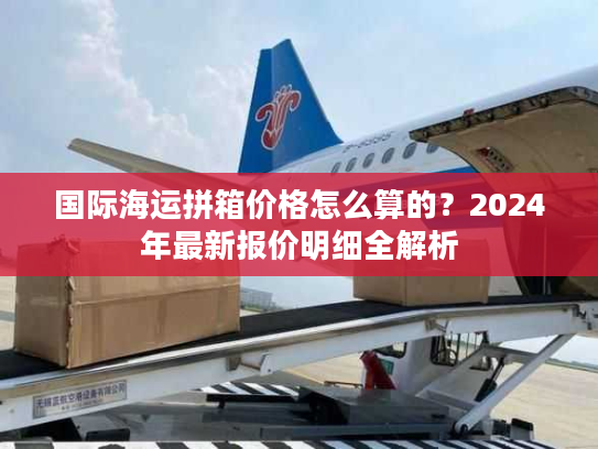 国际海运拼箱价格怎么算的？2024年最新报价明细全解析