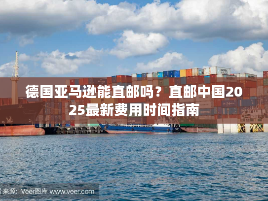 德国亚马逊能直邮吗？直邮中国2025最新费用时间指南