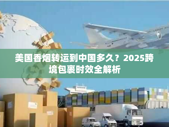 美国香烟转运到中国多久？2025跨境包裹时效全解析