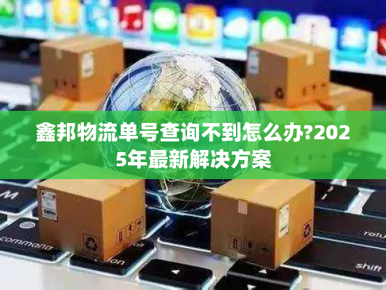 鑫邦物流单号查询不到怎么办?2025年最新解决方案