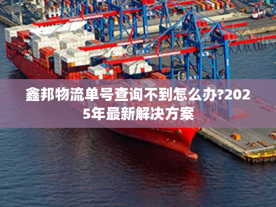 鑫邦物流单号查询不到怎么办?2025年最新解决方案