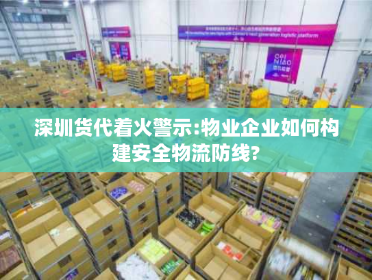 深圳货代着火警示:物业企业如何构建安全物流防线?