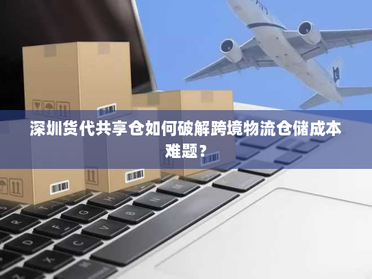 深圳货代共享仓如何破解跨境物流仓储成本难题？