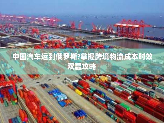 中国汽车运到俄罗斯?掌握跨境物流成本时效双赢攻略