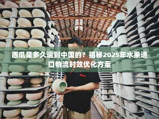 西瓜是多久运到中国的?揭秘2025年水果进口物流时效优化方案 西瓜是多久运到中国的?揭秘2025年水果进口物流时效优化方案