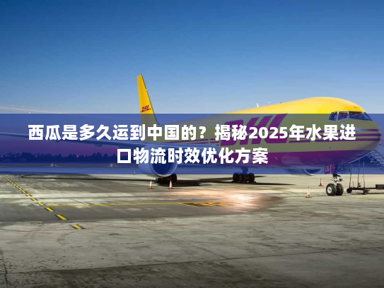 西瓜是多久运到中国的?揭秘2025年水果进口物流时效优化方案 西瓜是多久运到中国的?揭秘2025年水果进口物流时效优化方案