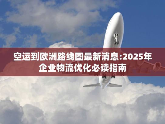 空运到欧洲路线图最新消息:2025年企业物流优化必读指南