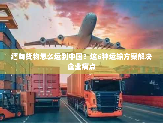 缅甸货物怎么运到中国？这6种运输方案解决企业痛点