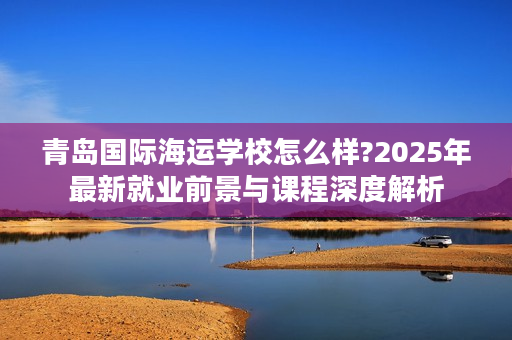 青岛国际海运学校怎么样?2025年最新就业前景与课程深度解析