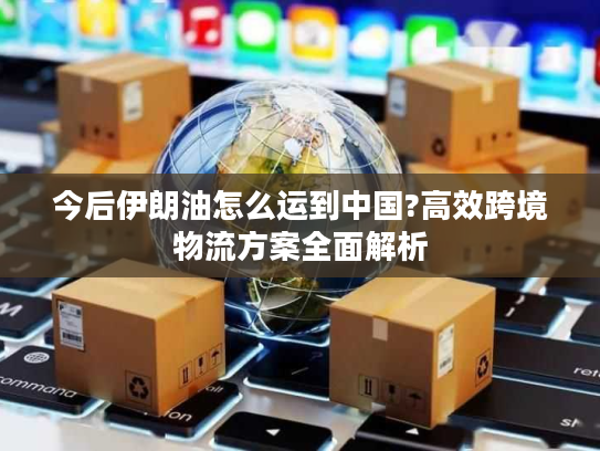 今后伊朗油怎么运到中国?高效跨境物流方案全面解析