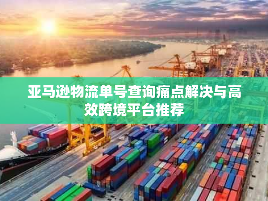 亚马逊物流单号查询痛点解决与高效跨境平台推荐