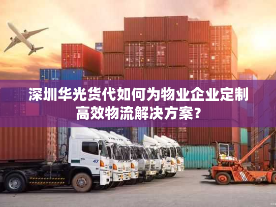 深圳华光货代如何为物业企业定制高效物流解决方案？