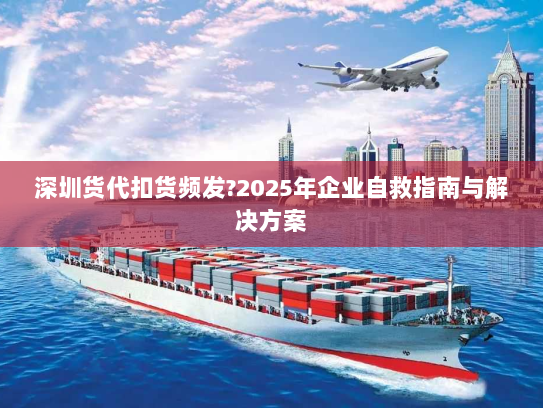 深圳货代扣货频发?2025年企业自救指南与解决方案