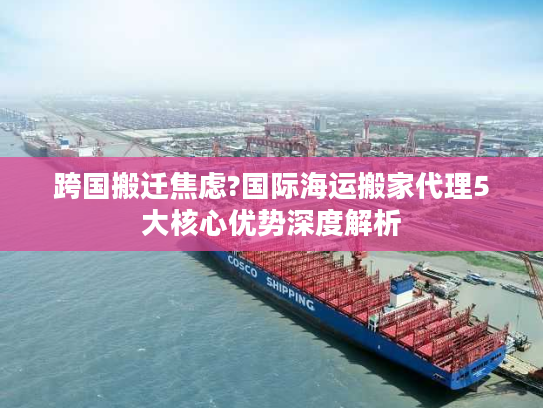 跨国搬迁焦虑?国际海运搬家代理5大核心优势深度解析 跨国搬迁焦虑?国际海运搬家代理5大核心优势深度解析