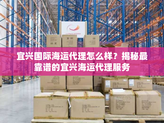 宜兴国际海运代理怎么样？揭秘最靠谱的宜兴海运代理服务