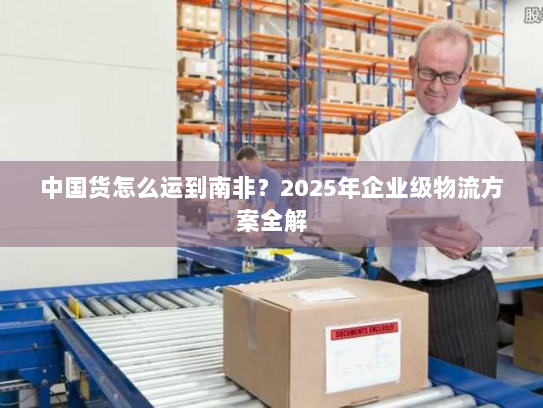 中国货怎么运到南非？2025年企业级物流方案全解