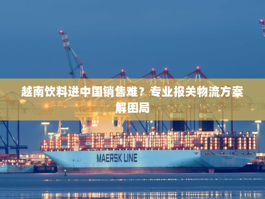 越南饮料进中国销售难？专业报关物流方案解困局