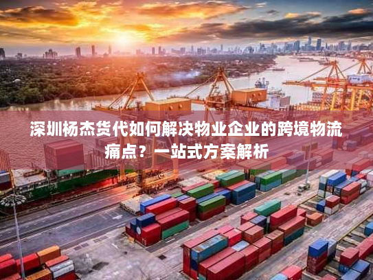 深圳杨杰货代如何解决物业企业的跨境物流痛点？一站式方案解析