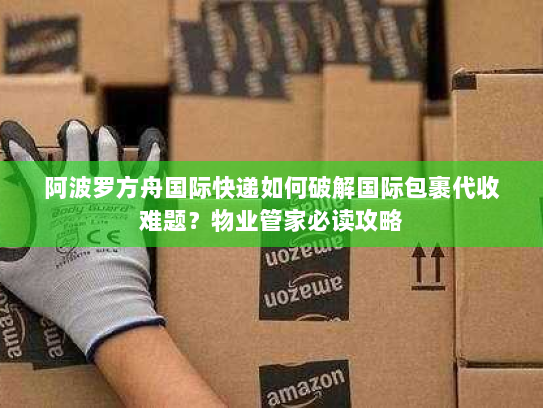 阿波罗方舟国际快递如何破解国际包裹代收难题？物业管家必读攻略