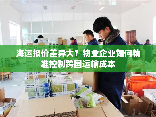 海运报价差异大？物业企业如何精准控制跨国运输成本