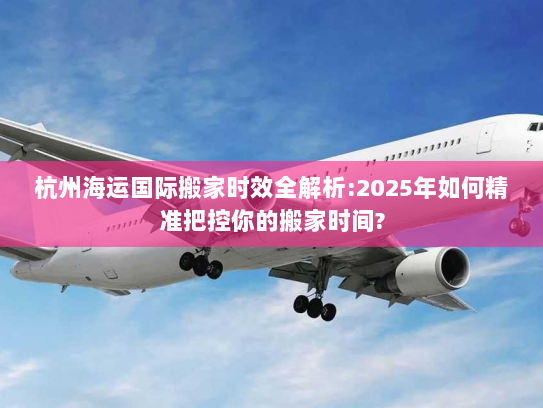 杭州海运国际搬家时效全解析:2025年如何精准把控你的搬家时间?
