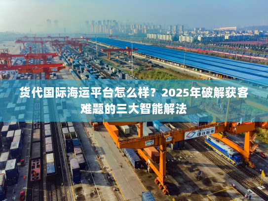 货代国际海运平台怎么样？2025年破解获客难题的三大智能解法