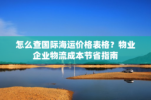 怎么查国际海运价格表格?物业企业物流成本节省指南 怎么查国际海运价格表格?物业企业物流成本节省指南
