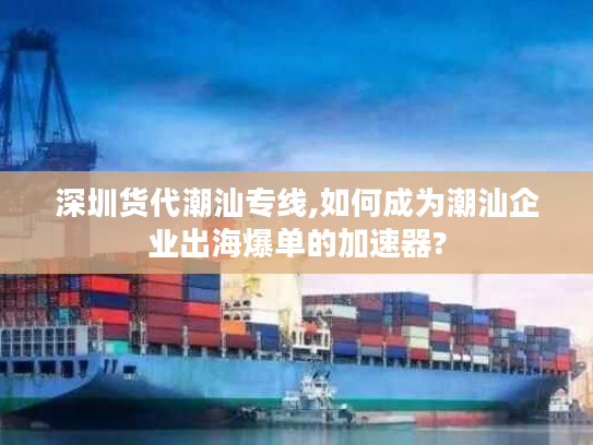 深圳货代潮汕专线,如何成为潮汕企业出海爆单的加速器?