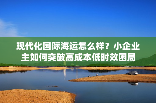 现代化国际海运怎么样？小企业主如何突破高成本低时效困局