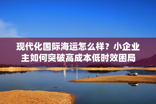 现代化国际海运怎么样？小企业主如何突破高成本低时效困局
