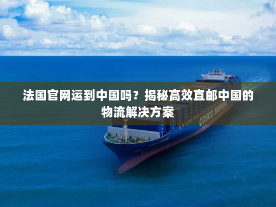 法国官网运到中国吗？揭秘高效直邮中国的物流解决方案