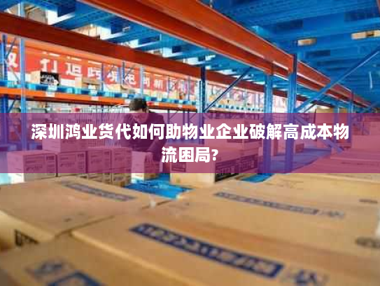 深圳鸿业货代如何助物业企业破解高成本物流困局?