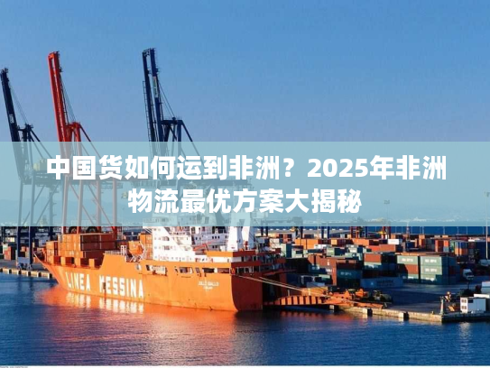 中国货如何运到非洲？2025年非洲物流最优方案大揭秘